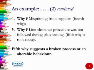 An example:……(2) continued
4. Why ? Misprinting from supplier. (fourth
why);
5. Why ? Line-clearance procedure was not
followed during plate cutting. (fifth why, a
root cause).
Fifth why suggests a broken process or an
alterable behaviour.
7
 