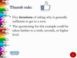 Thumb rule:
• Five iterations of asking why is generally
sufficient to get to a root.
• The questioning for this example could be
taken further to a sixth, seventh, or higher
level.
8
 