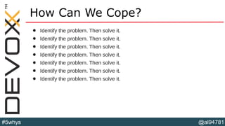 @al94781#5whys
How Can We Cope?
• Identify the problem. Then solve it.
• Identify the problem. Then solve it.
• Identify the problem. Then solve it.
• Identify the problem. Then solve it.
• Identify the problem. Then solve it.
• Identify the problem. Then solve it.
• Identify the problem. Then solve it.
 