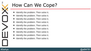 @al94781#5whys
How Can We Cope?
• Identify the problem. Then solve it.
• Identify the problem. Then solve it.
• Identify the problem. Then solve it.
• Identify the problem. Then solve it.
• Identify the problem. Then solve it.
• Identify the problem. Then solve it.
• Identify the problem. Then solve it.
• Identify the problem. Then solve it.
• Identify the problem. Then solve it.
 