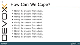 @al94781#5whys
How Can We Cope?
• Identify the problem. Then solve it.
• Identify the problem. Then solve it.
• Identify the problem. Then solve it.
• Identify the problem. Then solve it.
• Identify the problem. Then solve it.
• Identify the problem. Then solve it.
• Identify the problem. Then solve it.
• Identify the problem. Then solve it.
• Identify the problem. Then solve it.
• Identify the problem. Then solve it.
 
