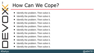 @al94781#5whys
How Can We Cope?
• Identify the problem. Then solve it.
• Identify the problem. Then solve it.
• Identify the problem. Then solve it.
• Identify the problem. Then solve it.
• Identify the problem. Then solve it.
• Identify the problem. Then solve it.
• Identify the problem. Then solve it.
• Identify the problem. Then solve it.
• Identify the problem. Then solve it.
• Identify the problem. Then solve it.
• Identify the problem. Then solve it.
 