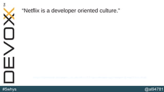@al94781#5whys
“Netflix is a developer oriented culture.”
http://perfcap.blogspot.co.uk/2012/03/ops-devops-and-noops-at-netflix.html
 