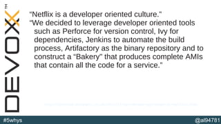 @al94781#5whys
“Netflix is a developer oriented culture.”
“We decided to leverage developer oriented tools
such as Perforce for version control, Ivy for
dependencies, Jenkins to automate the build
process, Artifactory as the binary repository and to
construct a “Bakery" that produces complete AMIs
that contain all the code for a service.”
http://perfcap.blogspot.co.uk/2012/03/ops-devops-and-noops-at-netflix.html
 