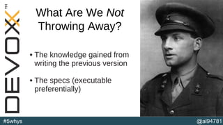 @al94781#5whys
• The knowledge gained from
writing the previous version
• The specs (executable
preferentially)
(b)
What Are We Not
Throwing Away?
 