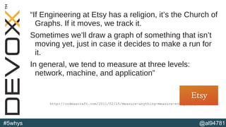 @al94781#5whys
“If Engineering at Etsy has a religion, it’s the Church of
Graphs. If it moves, we track it.
Sometimes we’ll draw a graph of something that isn’t
moving yet, just in case it decides to make a run for
it.
In general, we tend to measure at three levels:
network, machine, and application”
http://codeascraft.com/2011/02/15/measure-anything-measure-everything/
 