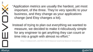 @al94781#5whys
“Application metrics are usually the hardest, yet most
important, of the three. They’re very specific to your
business, and they change as your applications
change (and Etsy changes a lot).
Instead of trying to plan out everything we wanted to
measure, we decided to make it ridiculously simple
for any engineer to get anything they can count or
time into a graph with almost no effort.”
http://codeascraft.com/2011/02/15/measure-anything-measure-everything/
 