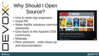 @al94781#5whys
• Hire & retain top engineers
• Good PR
• Make Netflix solutions common
standards
• Give back to the Apache OSS
community
• Motivate
• Peer pressure, code clean-up
and documentation
(b)
Why Should I Open
Source?
 