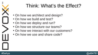 @al94781#5whys
Think: What’s the Effect?
• On how we architect and design?
• On how we build and test?
• On how we deploy and run?
• On how we structure our teams?
• On how we interact with our customers?
• On how we use and share code?
(b)
 