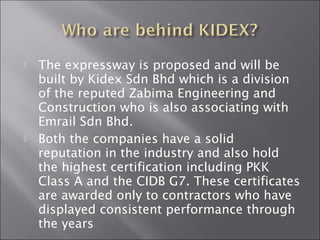  The expressway is proposed and will be
built by Kidex Sdn Bhd which is a division
of the reputed Zabima Engineering and
Construction who is also associating with
Emrail Sdn Bhd.
 Both the companies have a solid
reputation in the industry and also hold
the highest certification including PKK
Class A and the CIDB G7. These certificates
are awarded only to contractors who have
displayed consistent performance through
the years
 