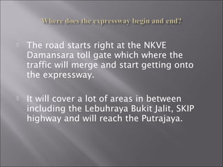  The road starts right at the NKVE
Damansara toll gate which where the
traffic will merge and start getting onto
the expressway.
 It will cover a lot of areas in between
including the Lebuhraya Bukit Jalit, SKIP
highway and will reach the Putrajaya.
 