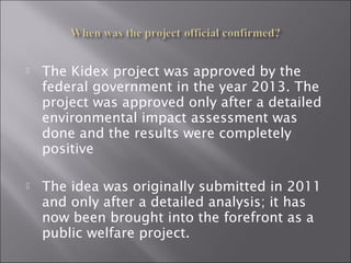  The Kidex project was approved by the
federal government in the year 2013. The
project was approved only after a detailed
environmental impact assessment was
done and the results were completely
positive
 The idea was originally submitted in 2011
and only after a detailed analysis; it has
now been brought into the forefront as a
public welfare project.
 