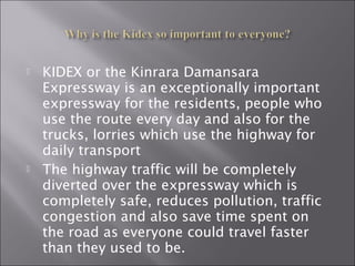  KIDEX or the Kinrara Damansara
Expressway is an exceptionally important
expressway for the residents, people who
use the route every day and also for the
trucks, lorries which use the highway for
daily transport
 The highway traffic will be completely
diverted over the expressway which is
completely safe, reduces pollution, traffic
congestion and also save time spent on
the road as everyone could travel faster
than they used to be.
 
