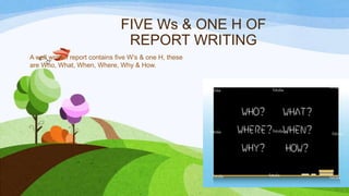 FIVE Ws & ONE H OF
REPORT WRITING
A well written report contains five W’s & one H, these
are Who, What, When, Where, Why & How.

 