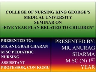 COLLEGE OF NURSING KING GEORGE’S
MEDICAL UNIVERSITY
SEMINAR ON
“FIVE YEAR PLAN RELATED TO CHILDREN”
PRESENTED TO:
MS. ANUGRAH CHARAN
M.SC PEDIATRIC
NURSING
ASSISSTANT
PROFESSOR, CON KGMU
PRESENTED BY:
MR. ANURAG
SHARMA
M.SC (N) 1ST
YEAR
 