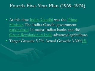 Fourth Five-Year Plan (1969–1974)
• At this time Indira Gandhi was the Prime
Minister. The Indira Gandhi government
nationalised 14 major Indian banks and the
Green Revolution in India advanced agriculture.
• Target Growth: 5.7% Actual Growth: 3.30%[5]
 