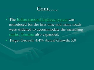 Cont…..
• The Indian national highway system was
introduced for the first time and many roads
were widened to accommodate the increasing
traffic. Tourism also expanded.
• Target Growth: 4.4% Actual Growth: 5.0
 
