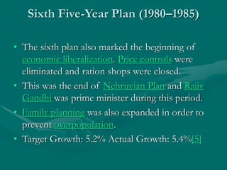 Sixth Five-Year Plan (1980–1985)
• The sixth plan also marked the beginning of
economic liberalization. Price controls were
eliminated and ration shops were closed.
• This was the end of Nehruvian Plan and Rajiv
Gandhi was prime minister during this period.
• Family planning was also expanded in order to
prevent overpopulation.
• Target Growth: 5.2% Actual Growth: 5.4%[5]
 