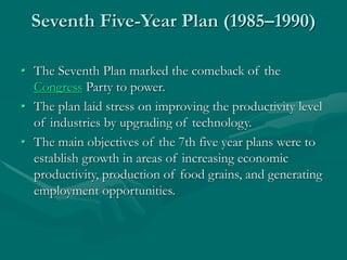 Seventh Five-Year Plan (1985–1990)
• The Seventh Plan marked the comeback of the
Congress Party to power.
• The plan laid stress on improving the productivity level
of industries by upgrading of technology.
• The main objectives of the 7th five year plans were to
establish growth in areas of increasing economic
productivity, production of food grains, and generating
employment opportunities.
 