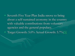 • Seventh Five Year Plan India strove to bring
about a self-sustained economy in the country
with valuable contributions from voluntary
agencies and the general populace.
• Target Growth: 5.0% Actual Growth: 5.7%[5]
 