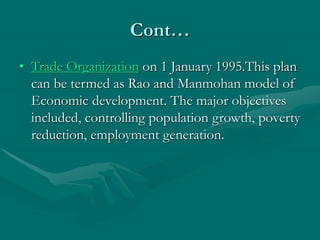 Cont…
• Trade Organization on 1 January 1995.This plan
can be termed as Rao and Manmohan model of
Economic development. The major objectives
included, controlling population growth, poverty
reduction, employment generation.
 