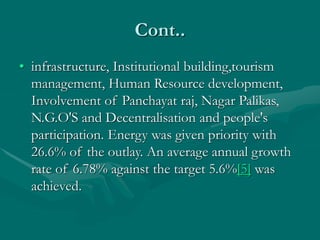 Cont..
• infrastructure, Institutional building,tourism
management, Human Resource development,
Involvement of Panchayat raj, Nagar Palikas,
N.G.O'S and Decentralisation and people's
participation. Energy was given priority with
26.6% of the outlay. An average annual growth
rate of 6.78% against the target 5.6%[5] was
achieved.
 