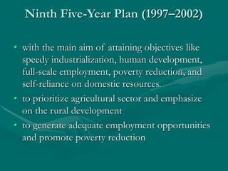 Ninth Five-Year Plan (1997–2002)
• with the main aim of attaining objectives like
speedy industrialization, human development,
full-scale employment, poverty reduction, and
self-reliance on domestic resources.
• to prioritize agricultural sector and emphasize
on the rural development
• to generate adequate employment opportunities
and promote poverty reduction
 