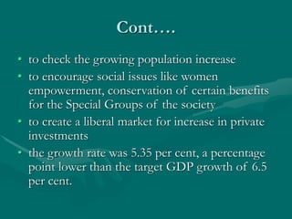 Cont….
• to check the growing population increase
• to encourage social issues like women
empowerment, conservation of certain benefits
for the Special Groups of the society
• to create a liberal market for increase in private
investments
• the growth rate was 5.35 per cent, a percentage
point lower than the target GDP growth of 6.5
per cent.
 