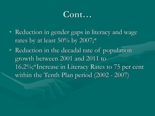 Cont…
• Reduction in gender gaps in literacy and wage
rates by at least 50% by 2007;*
• Reduction in the decadal rate of population
growth between 2001 and 2011 to
16.2%;*Increase in Literacy Rates to 75 per cent
within the Tenth Plan period (2002 - 2007)
 