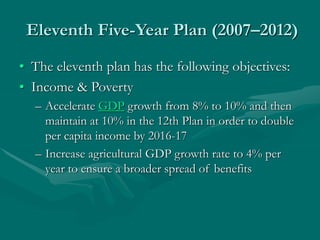 Eleventh Five-Year Plan (2007–2012)
• The eleventh plan has the following objectives:
• Income & Poverty
– Accelerate GDP growth from 8% to 10% and then
maintain at 10% in the 12th Plan in order to double
per capita income by 2016-17
– Increase agricultural GDP growth rate to 4% per
year to ensure a broader spread of benefits
 
