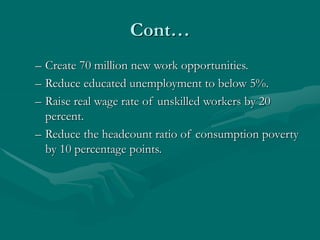 Cont…
– Create 70 million new work opportunities.
– Reduce educated unemployment to below 5%.
– Raise real wage rate of unskilled workers by 20
percent.
– Reduce the headcount ratio of consumption poverty
by 10 percentage points.
 