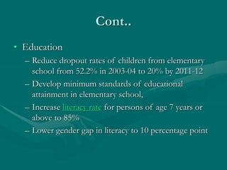 Cont..
• Education
– Reduce dropout rates of children from elementary
school from 52.2% in 2003-04 to 20% by 2011-12
– Develop minimum standards of educational
attainment in elementary school,
– Increase literacy rate for persons of age 7 years or
above to 85%
– Lower gender gap in literacy to 10 percentage point
 