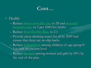 Cont…
• Health
– Reduce infant mortality rate to 28 and maternal
mortality ratio to 1 per 1000 live births
– Reduce Total Fertility Rate to 2.1
– Provide clean drinking water for all by 2009 and
ensure that there are no slip-backs
– Reduce malnutrition among children of age group 0-
3 to half its present level
– Reduce anaemia among women and girls by 50% by
the end of the plan
 