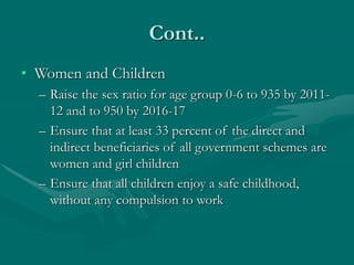 Cont..
• Women and Children
– Raise the sex ratio for age group 0-6 to 935 by 2011-
12 and to 950 by 2016-17
– Ensure that at least 33 percent of the direct and
indirect beneficiaries of all government schemes are
women and girl children
– Ensure that all children enjoy a safe childhood,
without any compulsion to work
 