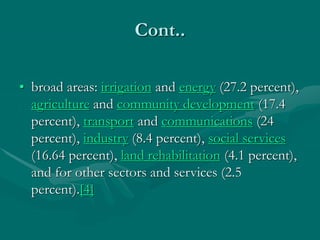 Cont..
• broad areas: irrigation and energy (27.2 percent),
agriculture and community development (17.4
percent), transport and communications (24
percent), industry (8.4 percent), social services
(16.64 percent), land rehabilitation (4.1 percent),
and for other sectors and services (2.5
percent).[4]
 