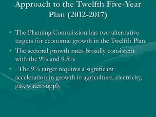 Approach to the Twelfth Five-Year
Plan (2012-2017)
• The Planning Commission has two alternative
targets for economic growth in the Twelfth Plan.
• The sectoral growth rates broadly consistent
with the 9% and 9.5%
• . The 9% target requires a significant
acceleration in growth in agriculture, electricity,
gas, water supply
 