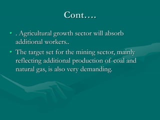 Cont….
• . Agricultural growth sector will absorb
additional workers..
• The target set for the mining sector, mainly
reflecting additional production of coal and
natural gas, is also very demanding.
 