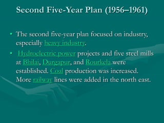 Second Five-Year Plan (1956–1961)
• The second five-year plan focused on industry,
especially heavy industry.
• Hydroelectric power projects and five steel mills
at Bhilai, Durgapur, and Rourkela were
established. Coal production was increased.
More railway lines were added in the north east.
 