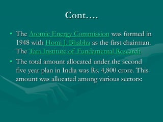 Cont….
• The Atomic Energy Commission was formed in
1948 with Homi J. Bhabha as the first chairman.
The Tata Institute of Fundamental Research
• The total amount allocated under the second
five year plan in India was Rs. 4,800 crore. This
amount was allocated among various sectors:
 