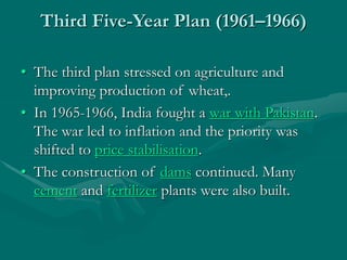 Third Five-Year Plan (1961–1966)
• The third plan stressed on agriculture and
improving production of wheat,.
• In 1965-1966, India fought a war with Pakistan.
The war led to inflation and the priority was
shifted to price stabilisation.
• The construction of dams continued. Many
cement and fertilizer plants were also built.
 