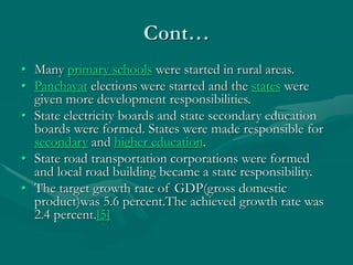 Cont…
• Many primary schools were started in rural areas.
• Panchayat elections were started and the states were
given more development responsibilities.
• State electricity boards and state secondary education
boards were formed. States were made responsible for
secondary and higher education.
• State road transportation corporations were formed
and local road building became a state responsibility.
• The target growth rate of GDP(gross domestic
product)was 5.6 percent.The achieved growth rate was
2.4 percent.[5]
 
