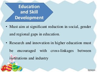 • Must aim at significant reduction in social, gender
and regional gaps in education.
• Research and innovation in higher education must
be encouraged with cross-linkages between
institutions and industry
Education
and Skill
Development
 