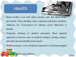 Health
• Better health is not only about curative care, but about better
prevention, Clean drinking water, sanitation and better nutrition,
childcare, etc. Convergence of schemes across Ministries is
needed.
• Desperate shortage of medical personnel. Need targeted
approach to increase seats in medical colleges, nursing colleges
and other licensed health professionals
• Health insurance cover should be expanded to all disadvantaged
groups
• Focus on women and children;
 