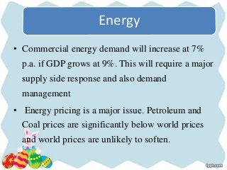 Energy
• Commercial energy demand will increase at 7%
p.a. if GDP grows at 9%. This will require a major
supply side response and also demand
management
• Energy pricing is a major issue. Petroleum and
Coal prices are significantly below world prices
and world prices are unlikely to soften.
 