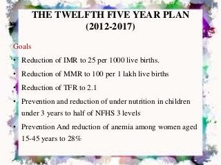 THE TWELFTH FIVE YEAR PLAN
(2012-2017)
Goals
• Reduction of IMR to 25 per 1000 live births.
• Reduction of MMR to 100 per 1 lakh live births
• Reduction of TFR to 2.1
• Prevention and reduction of under nutrition in children
under 3 years to half of NFHS 3 levels
• Prevention And reduction of anemia among women aged
15-45 years to 28%
 