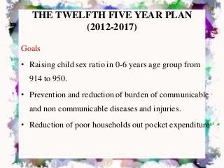 THE TWELFTH FIVE YEAR PLAN
(2012-2017)
Goals
• Raising child sex ratio in 0-6 years age group from
914 to 950.
• Prevention and reduction of burden of communicable
and non communicable diseases and injuries.
• Reduction of poor households out pocket expenditure
 