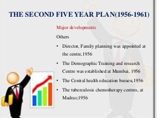 THE SECOND FIVE YEAR PLAN(1956-1961)
Major developments
Others
• Director, Family planning was appointed at
the centre,1956
• The Demographic Training and research
Centre was established at Mumbai, 1956
• The Central health education buraeu,1956
• The tuberculosis chemotherapy centres, at
Madras;1956
 
