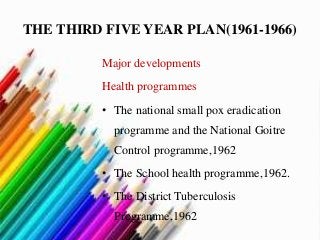 THE THIRD FIVE YEAR PLAN(1961-1966)
Major developments
Health programmes
• The national small pox eradication
programme and the National Goitre
Control programme,1962
• The School health programme,1962.
• The District Tuberculosis
Programme,1962
 