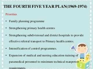 THE FOURTH FIVE YEAR PLAN(1969-1974)
Priorities
• Family planning programme
• Strengthening primary health centres
• Strengthening subdivisional and district hospitals to provide
effective referral transport to Primary health centres.
• Intensification of control programmes.
• Expansion of medical and nursing education training of
paramedical personnel to minimum technical manpower
requirements.
 