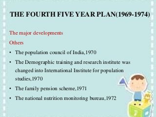 THE FOURTH FIVE YEAR PLAN(1969-1974)
The major developments
Others
• The population council of India,1970
• The Demographic training and research institute was
changed into International Institute for population
studies,1970
• The family pension scheme,1971
• The national nutrition monitoring bureau,1972
 